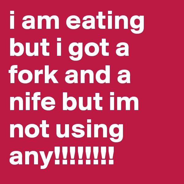 i am eating but i got a fork and a nife but im not using any!!!!!!!!