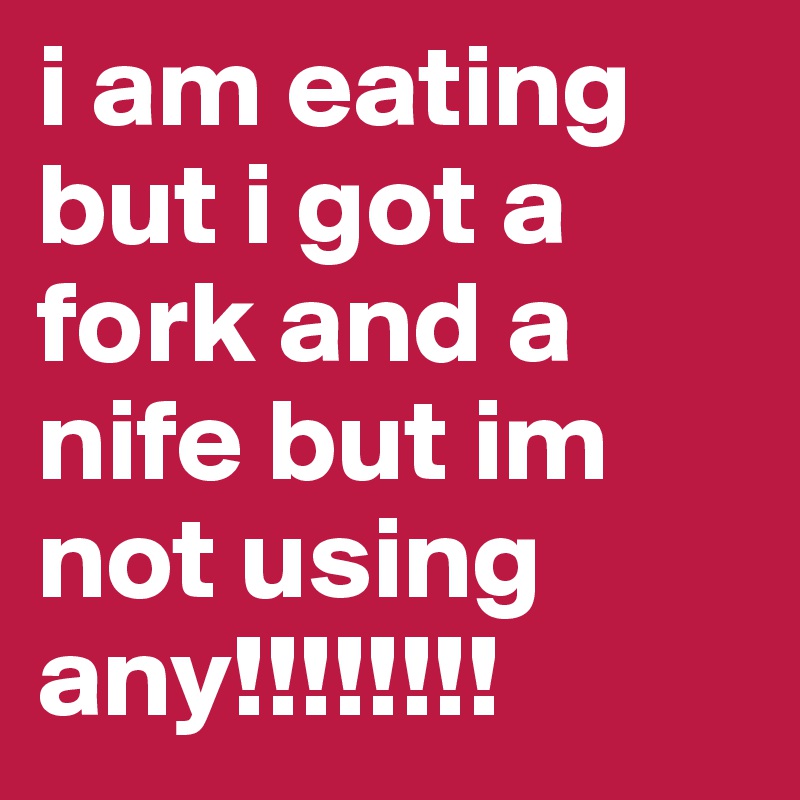i am eating but i got a fork and a nife but im not using any!!!!!!!!