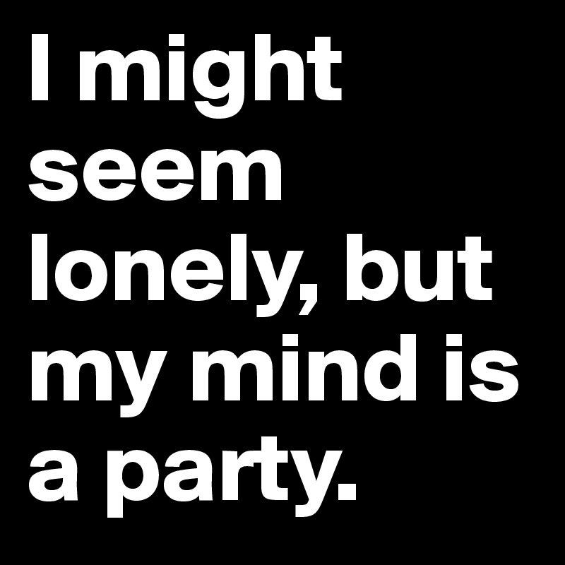 I might seem lonely, but my mind is a party.