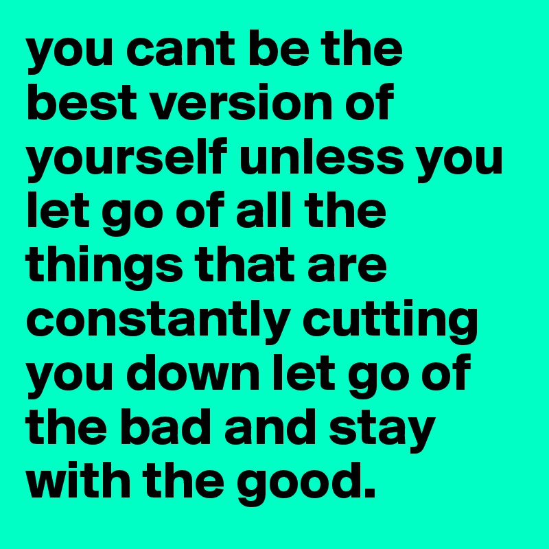 you cant be the best version of yourself unless you let go of all the things that are constantly cutting you down let go of the bad and stay with the good. 