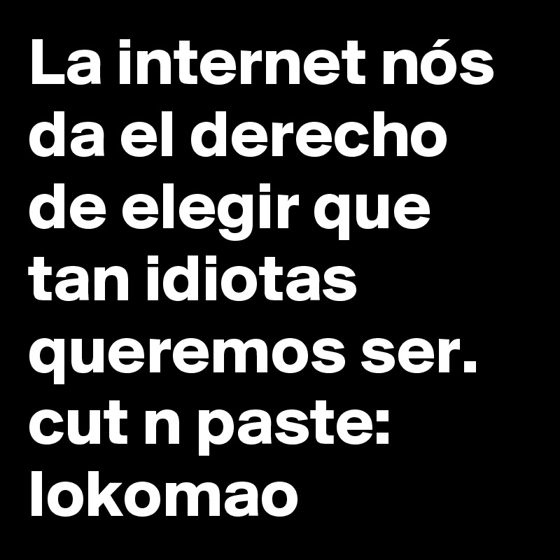 La internet nós da el derecho de elegir que tan idiotas queremos ser. 
cut n paste: lokomao