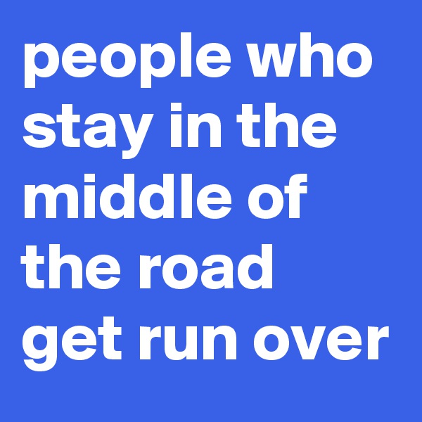 people who stay in the middle of the road get run over