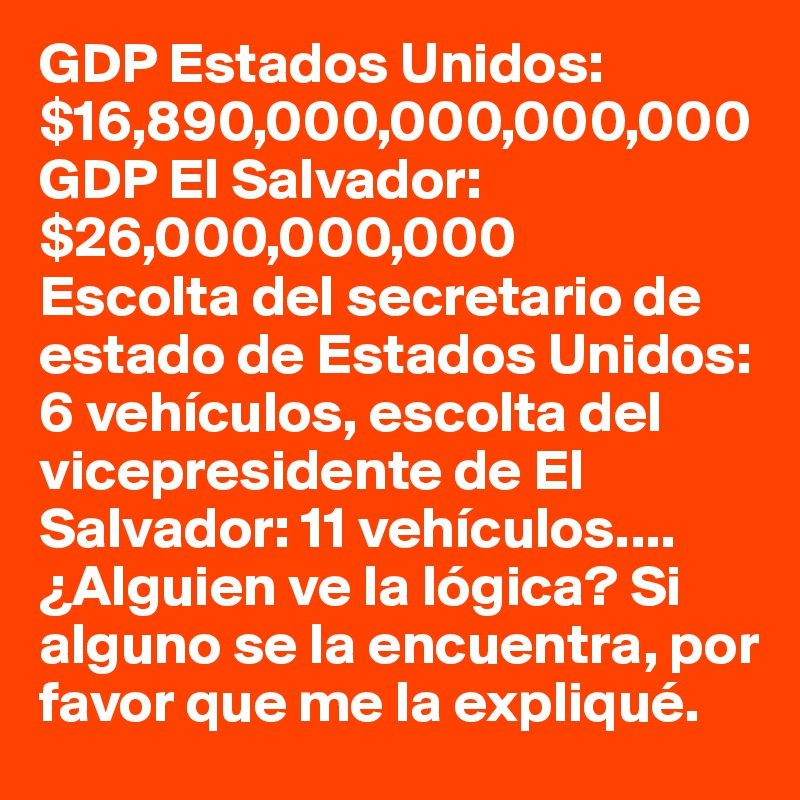 GDP Estados Unidos:$16,890,000,000,000,000
GDP El Salvador:$26,000,000,000
Escolta del secretario de estado de Estados Unidos: 6 vehículos, escolta del vicepresidente de El Salvador: 11 vehículos.... ¿Alguien ve la lógica? Si alguno se la encuentra, por favor que me la expliqué.