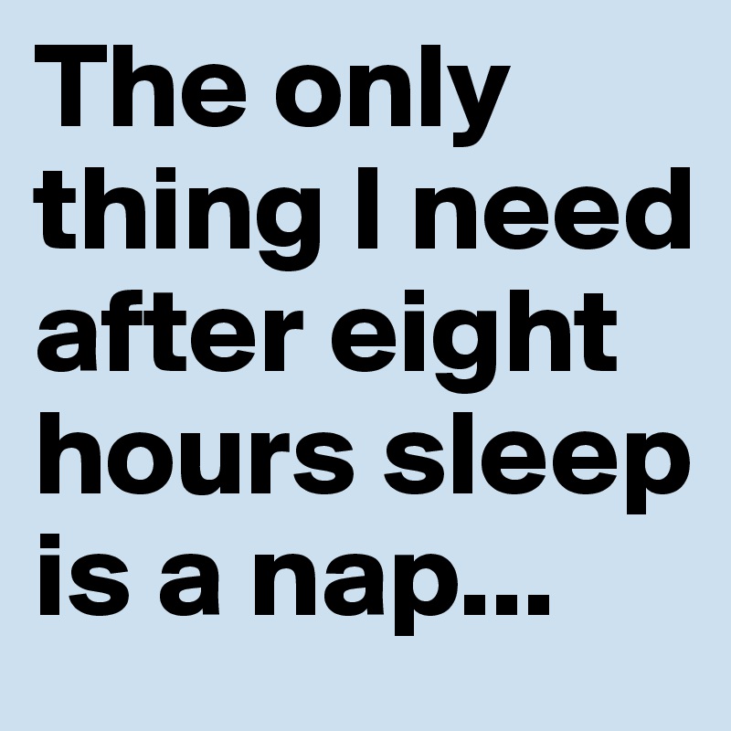 The only thing I need after eight hours sleep is a nap...