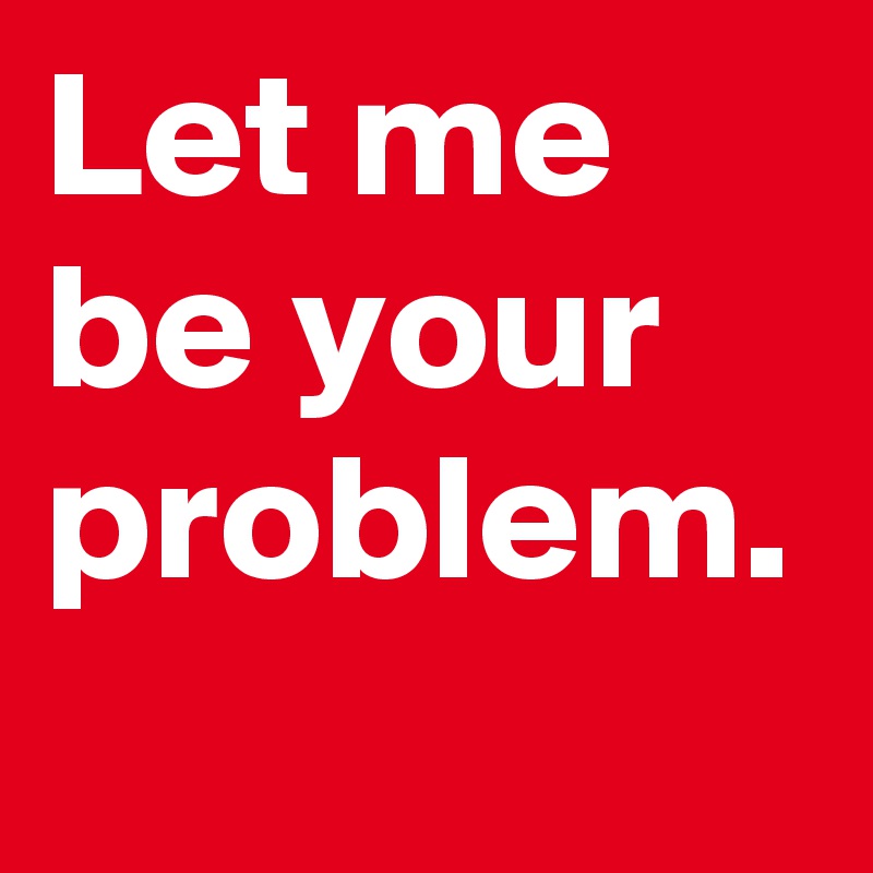 Let me be your problem.