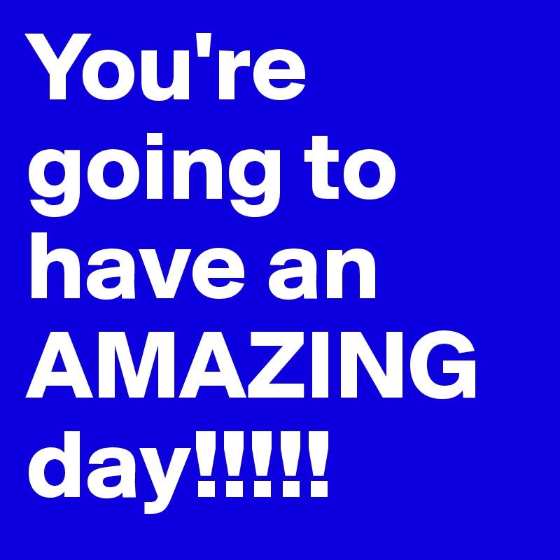 You're going to have an AMAZING day!!!!! 