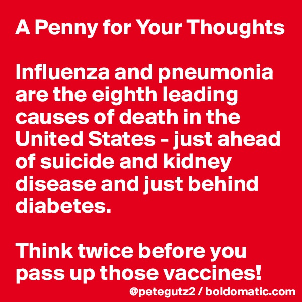 A Penny for Your Thoughts

Influenza and pneumonia are the eighth leading causes of death in the United States - just ahead of suicide and kidney disease and just behind diabetes.

Think twice before you pass up those vaccines!
