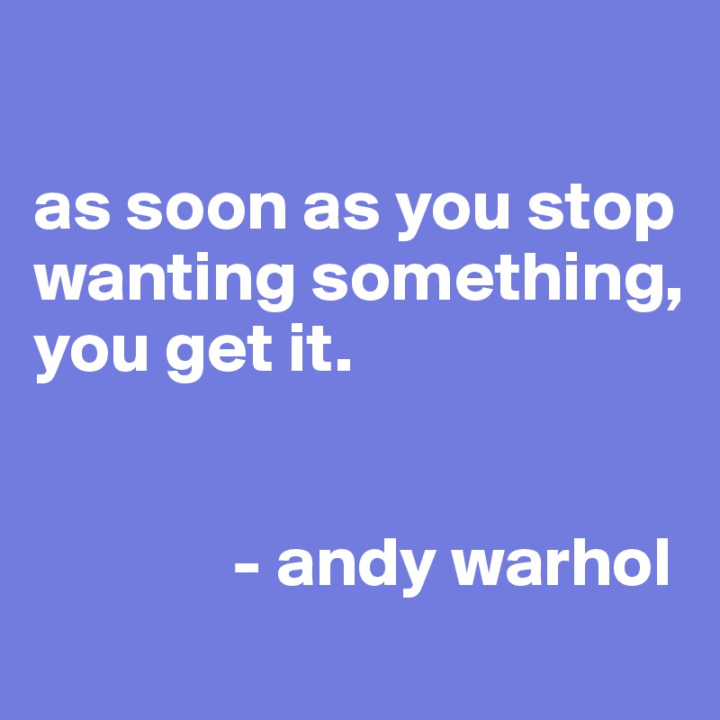 

as soon as you stop wanting something, you get it.


              - andy warhol