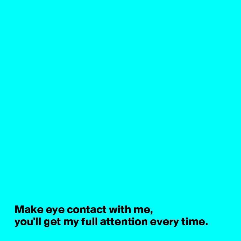 















 Make eye contact with me,
 you'll get my full attention every time.