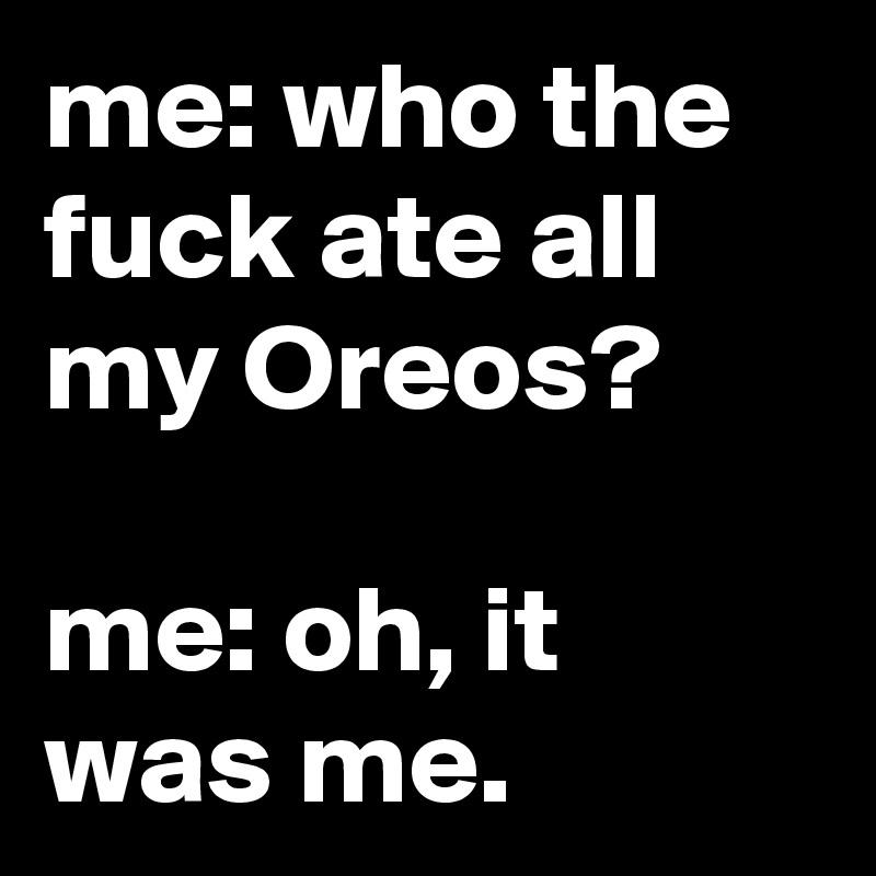 me: who the fuck ate all my Oreos?

me: oh, it was me.