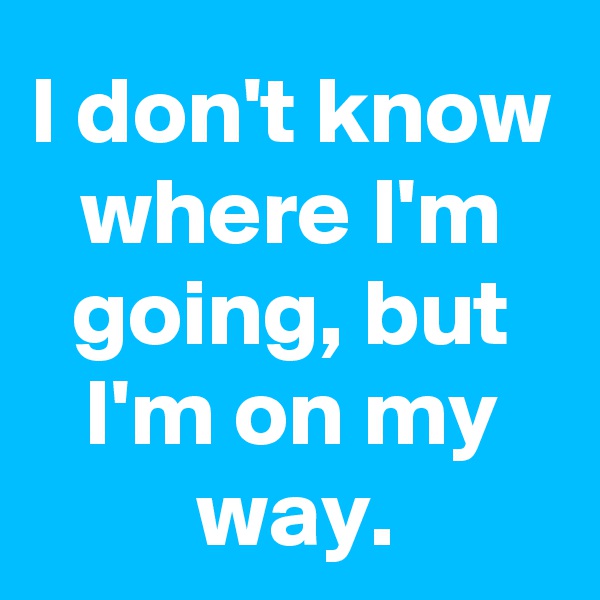 I don't know where I'm going, but I'm on my way.