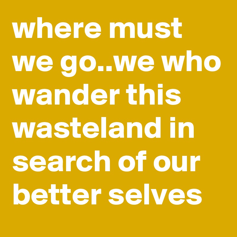 where must we go..we who wander this wasteland in search of our better selves