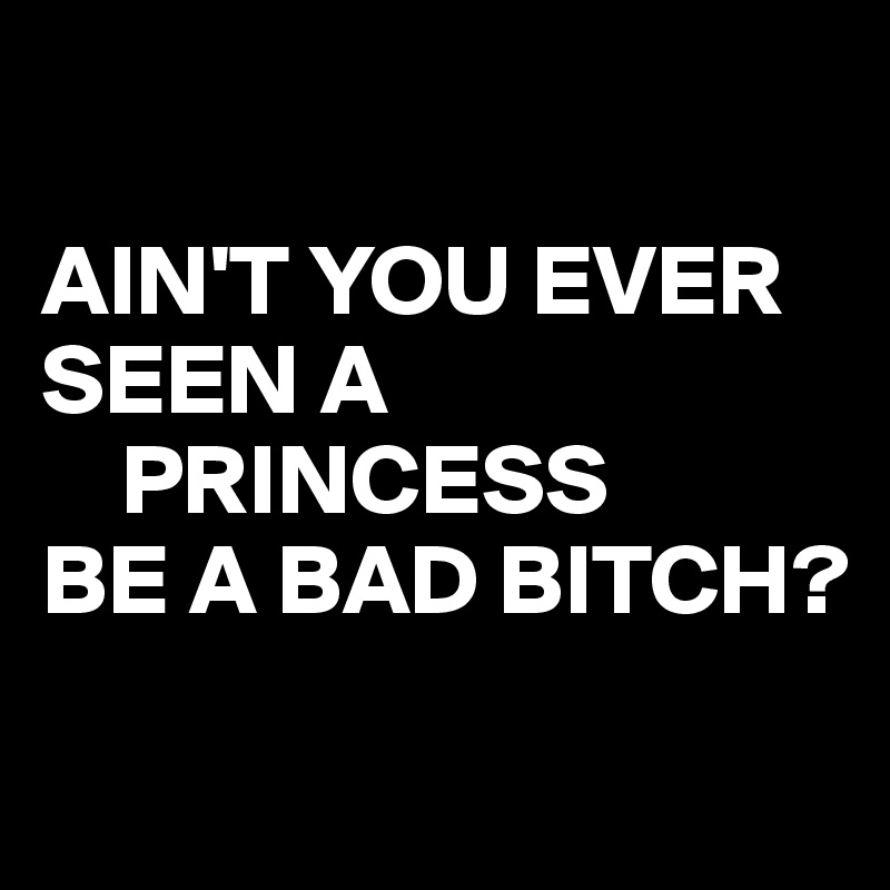 

AIN'T YOU EVER       SEEN A
    PRINCESS
BE A BAD BITCH? 
 