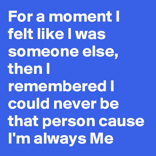 For a moment I felt like I was someone else, then I remembered I could never be that person cause I'm always Me