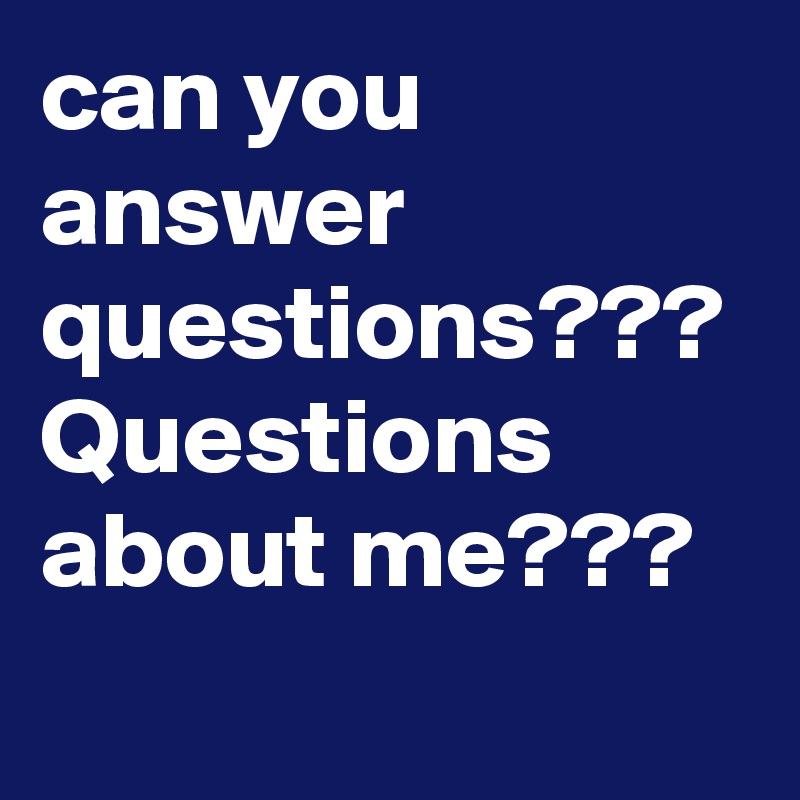 can you answer questions??? 
Questions about me??? 