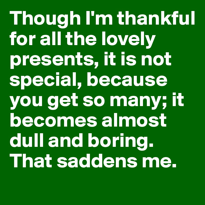 Though I'm thankful for all the lovely presents, it is not special, because you get so many; it becomes almost dull and boring. That saddens me.