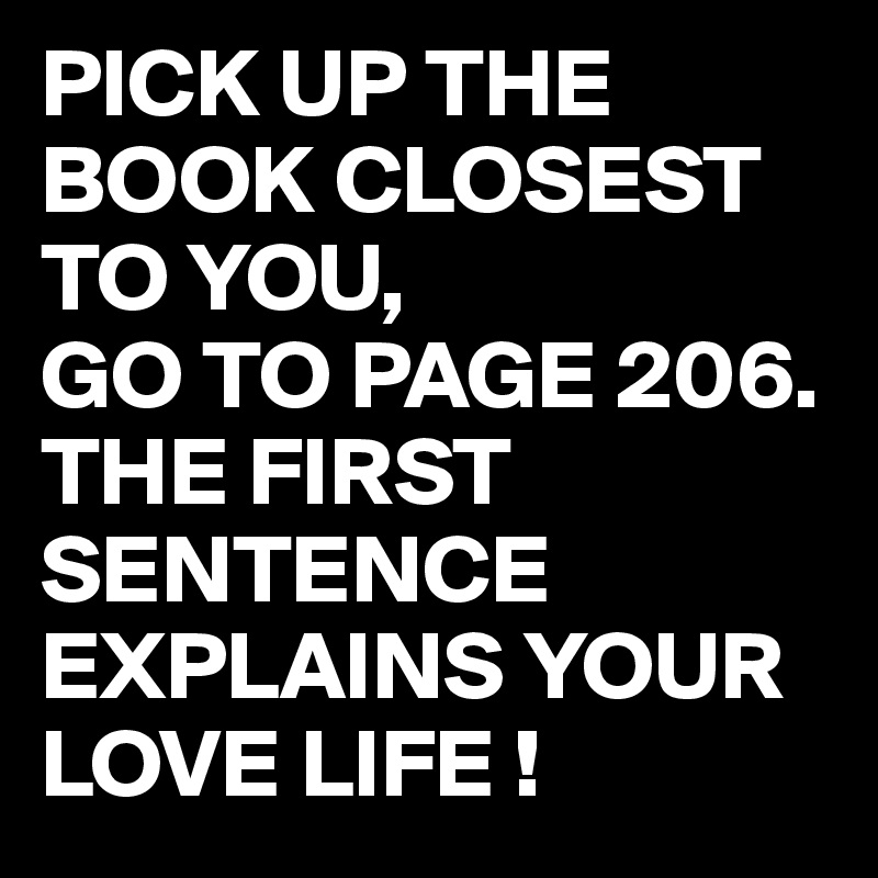 PICK UP THE BOOK CLOSEST TO YOU, 
GO TO PAGE 206. 
THE FIRST SENTENCE EXPLAINS YOUR LOVE LIFE !