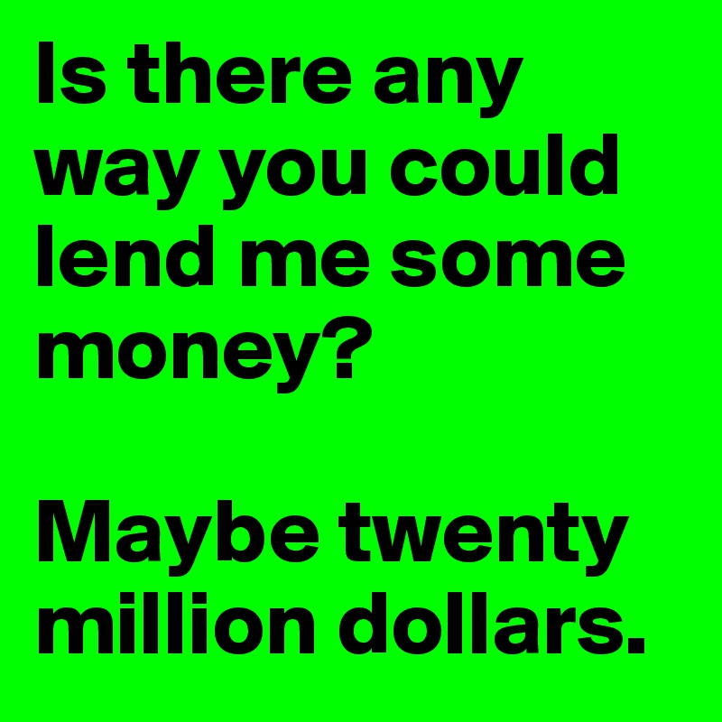 Is there any way you could lend me some money? 

Maybe twenty million dollars.