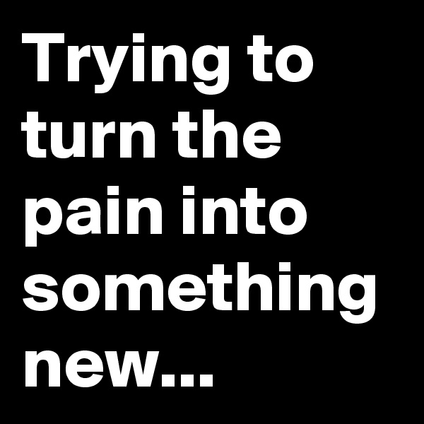 Trying to turn the pain into something new...