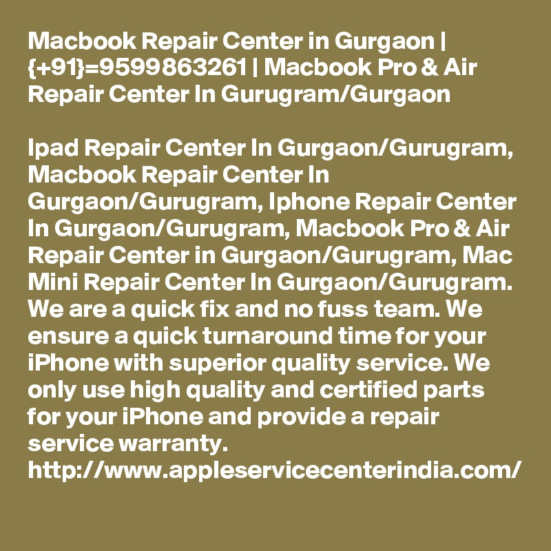 Macbook Repair Center in Gurgaon | {+91}=9599863261 | Macbook Pro & Air Repair Center In Gurugram/Gurgaon

Ipad Repair Center In Gurgaon/Gurugram, Macbook Repair Center In Gurgaon/Gurugram, Iphone Repair Center In Gurgaon/Gurugram, Macbook Pro & Air Repair Center in Gurgaon/Gurugram, Mac Mini Repair Center In Gurgaon/Gurugram. We are a quick fix and no fuss team. We ensure a quick turnaround time for your iPhone with superior quality service. We only use high quality and certified parts for your iPhone and provide a repair service warranty. http://www.appleservicecenterindia.com/