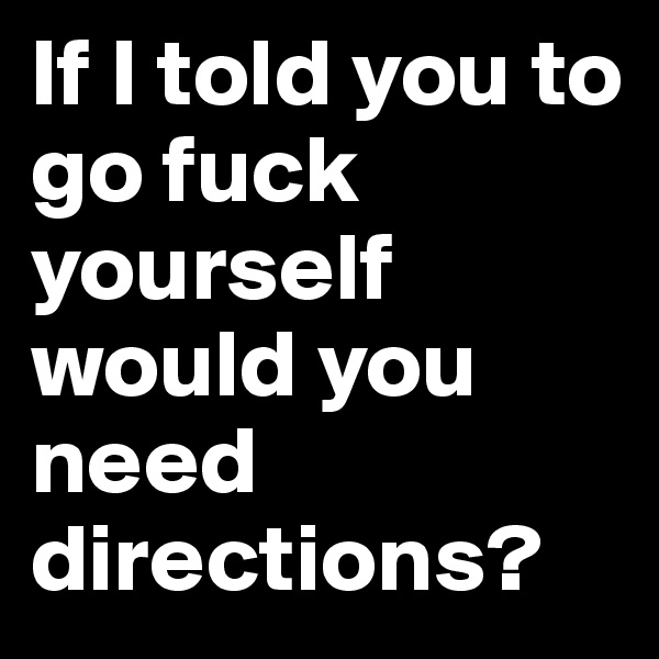 If I told you to go fuck yourself would you need directions?