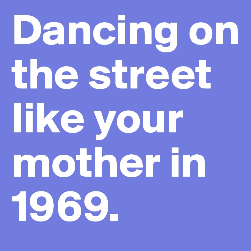 Dancing on the street like your mother in 1969.