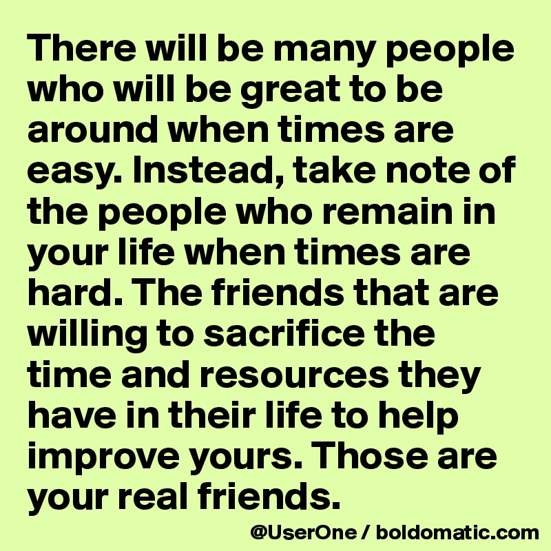 There will be many people who will be great to be around when times are easy. Instead, take note of the people who remain in your life when times are hard. The friends that are willing to sacrifice the time and resources they have in their life to help improve yours. Those are your real friends.