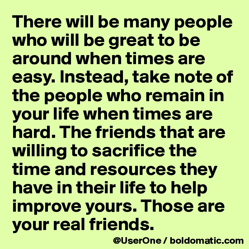 There will be many people who will be great to be around when times are easy. Instead, take note of the people who remain in your life when times are hard. The friends that are willing to sacrifice the time and resources they have in their life to help improve yours. Those are your real friends.