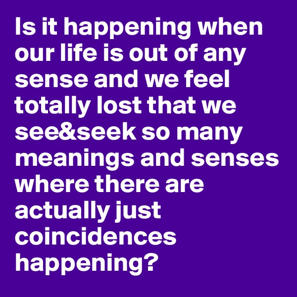 Is it happening when our life is out of any sense and we feel totally lost that we see&seek so many meanings and senses where there are actually just coincidences happening?