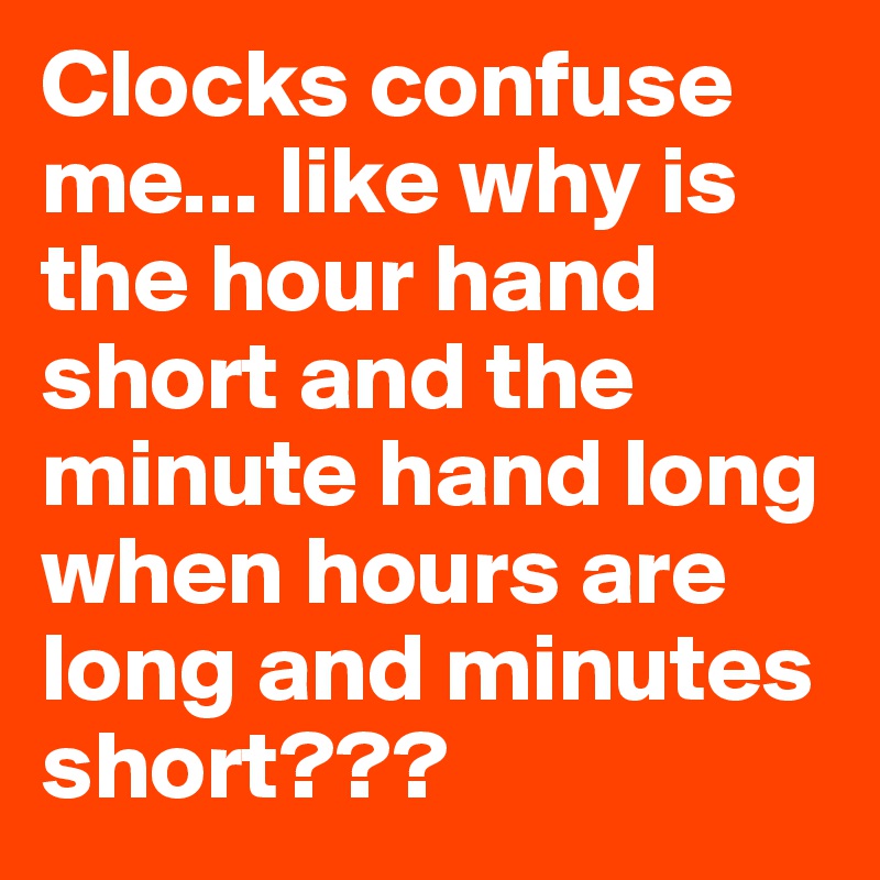 Clocks confuse me... like why is the hour hand short and the minute hand long when hours are long and minutes short???