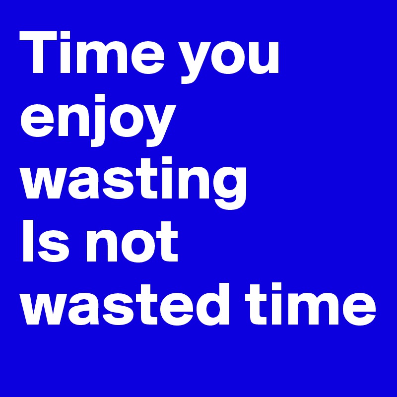 Time you enjoy wasting
Is not wasted time