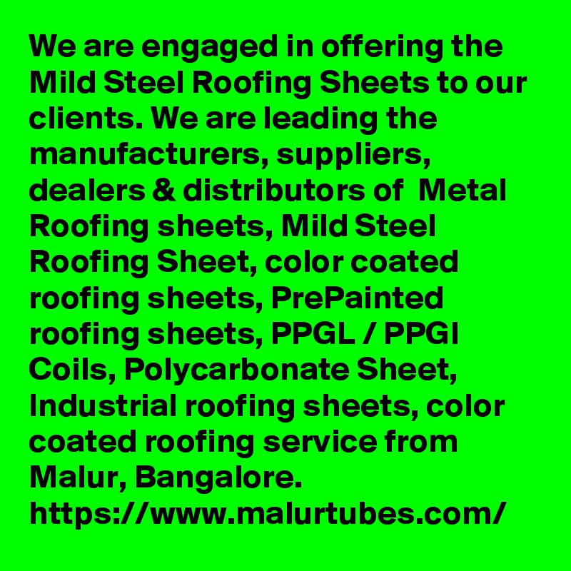 We are engaged in offering the Mild Steel Roofing Sheets to our clients. We are leading the manufacturers, suppliers, dealers & distributors of  Metal Roofing sheets, Mild Steel Roofing Sheet, color coated roofing sheets, PrePainted roofing sheets, PPGL / PPGI Coils, Polycarbonate Sheet, Industrial roofing sheets, color coated roofing service from Malur, Bangalore. 
https://www.malurtubes.com/