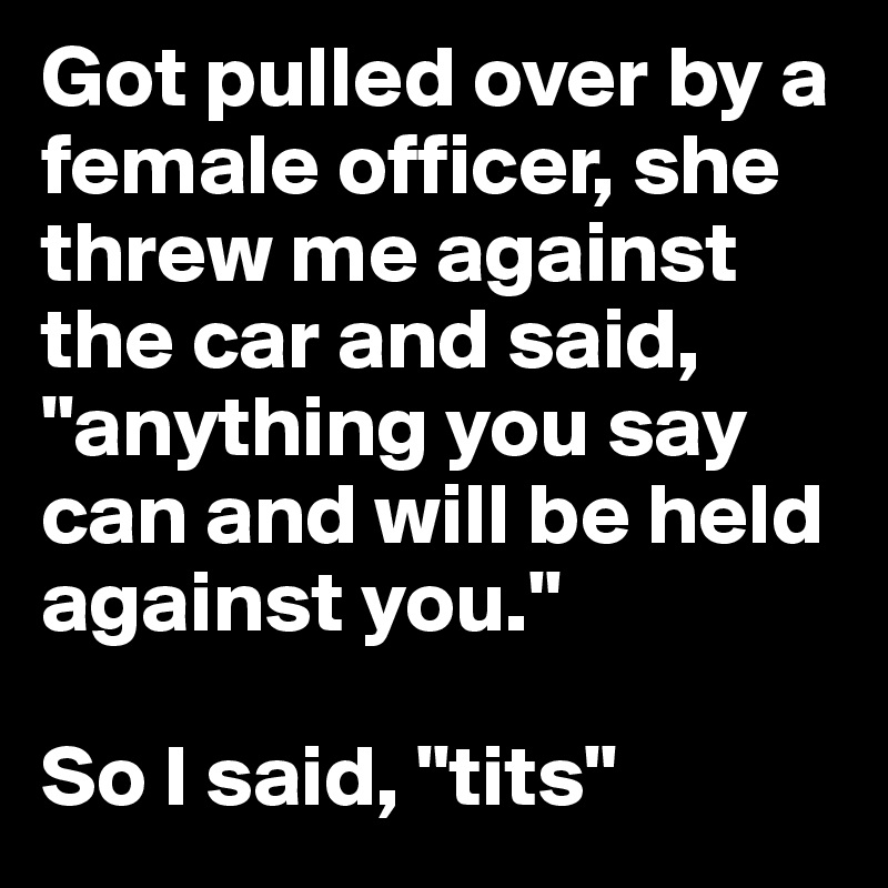 Got pulled over by a female officer, she threw me against the car and said, "anything you say can and will be held against you." 

So I said, "tits"