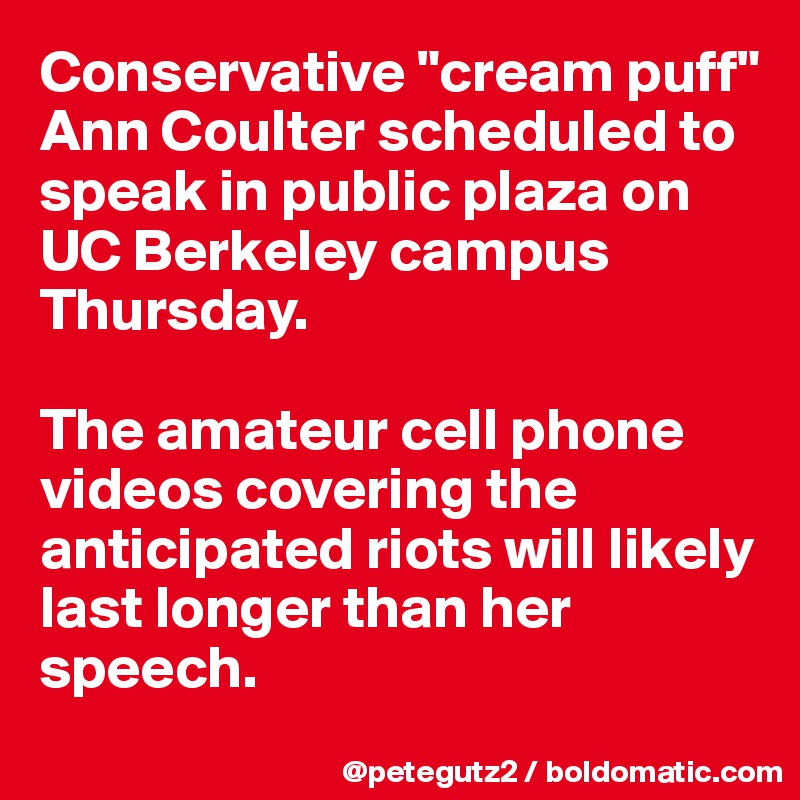 Conservative "cream puff" Ann Coulter scheduled to speak in public plaza on UC Berkeley campus Thursday. 

The amateur cell phone videos covering the anticipated riots will likely last longer than her speech.