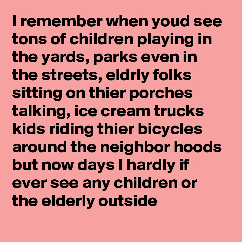I remember when youd see tons of children playing in the yards, parks even in the streets, eldrly folks sitting on thier porches talking, ice cream trucks kids riding thier bicycles around the neighbor hoods but now days I hardly if ever see any children or the elderly outside 