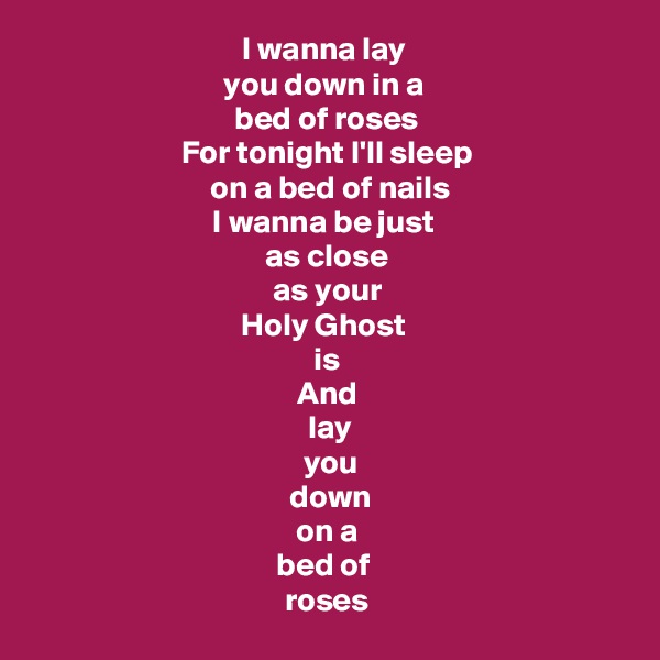 I wanna lay 
you down in a 
bed of roses
For tonight I'll sleep
 on a bed of nails
I wanna be just 
as close
 as your 
Holy Ghost 
is
And
 lay
 you
 down
 on a 
bed of 
roses