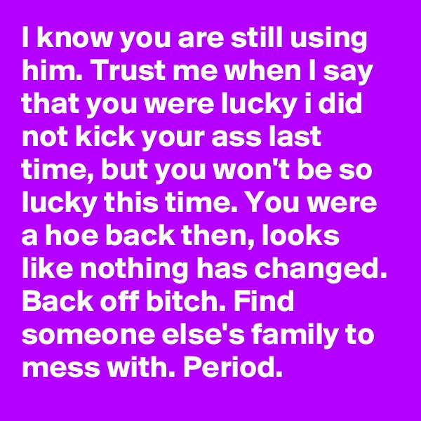 I know you are still using him. Trust me when I say that you were lucky i did not kick your ass last time, but you won't be so lucky this time. You were a hoe back then, looks like nothing has changed. Back off bitch. Find someone else's family to mess with. Period.
