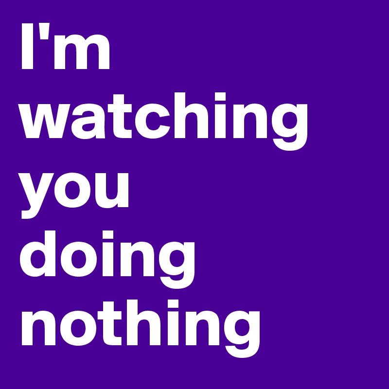 I'm watching you 
doing nothing 