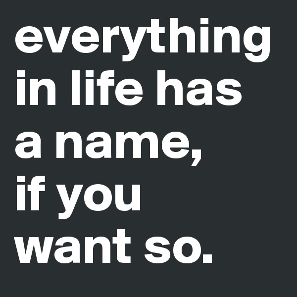 everything in life has 
a name, 
if you 
want so.