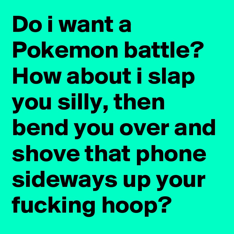 Do I Want A Pokemon Battle How About I Slap You Silly Then Bend You Over And Shove That Phone Sideways Up Your Fucking Hoop Post By Bobmc82 On Boldomatic