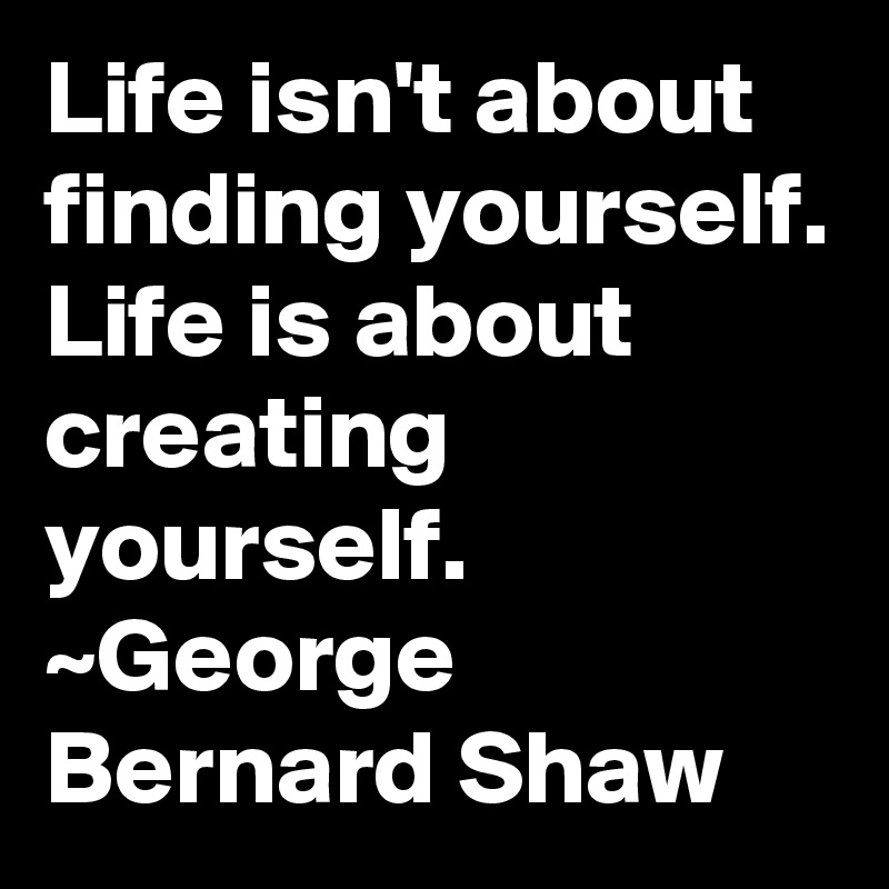 Life isn't about finding yourself.
Life is about creating yourself.
~George Bernard Shaw 