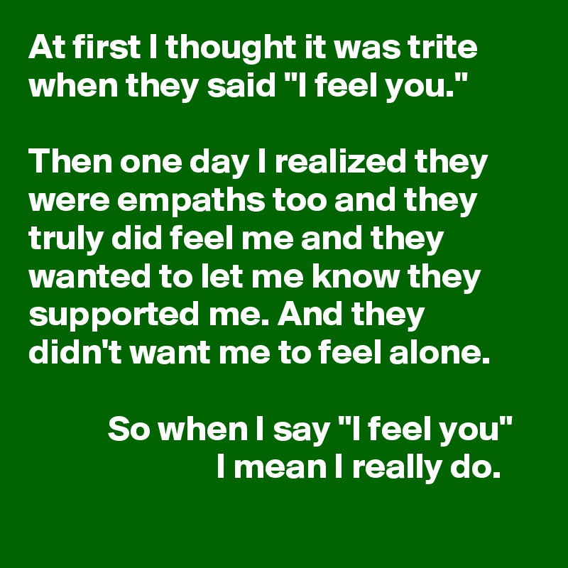 At first I thought it was trite when they said "I feel you."

Then one day I realized they were empaths too and they truly did feel me and they wanted to let me know they supported me. And they
didn't want me to feel alone.

           So when I say "I feel you"
                          I mean I really do.