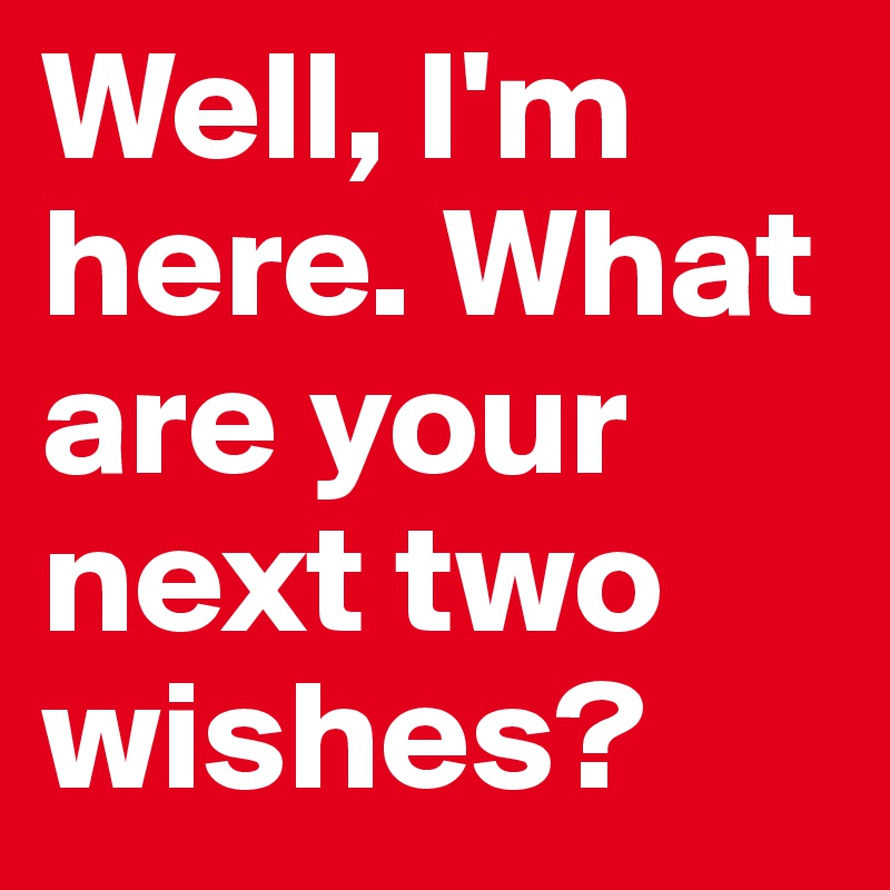 Well, I'm here. What are your next two wishes?