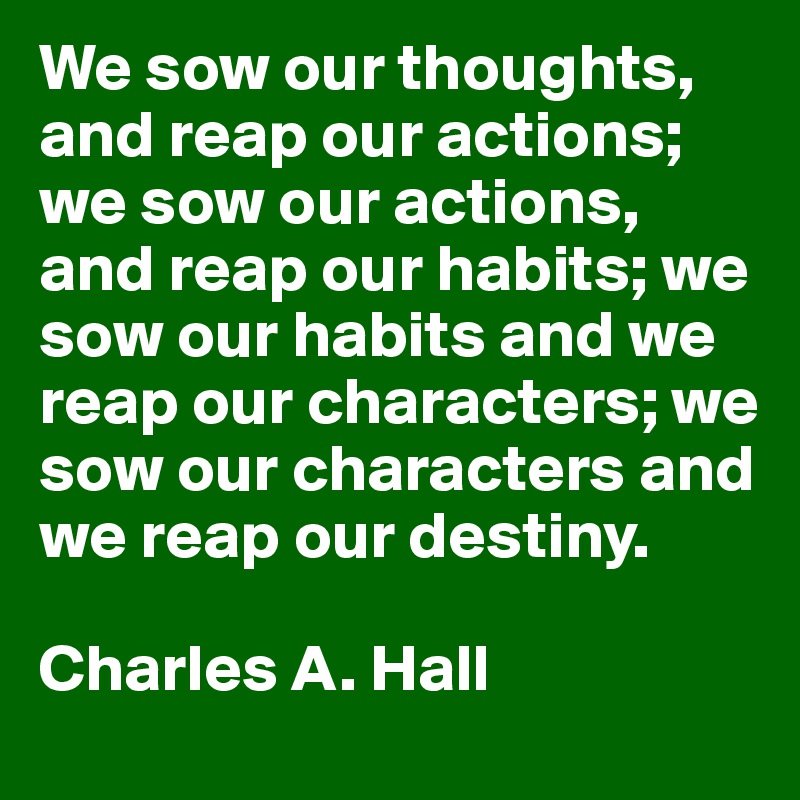 We sow our thoughts, and reap our actions;
we sow our actions, and reap our habits; we sow our habits and we reap our characters; we sow our characters and we reap our destiny. 

Charles A. Hall