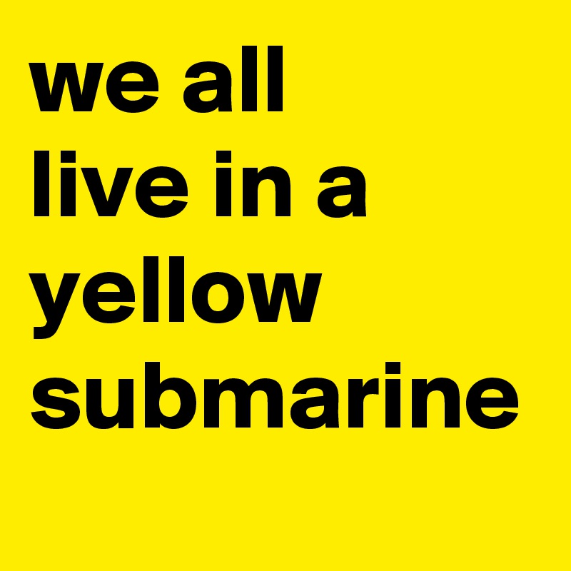 we all 
live in a yellow
submarine