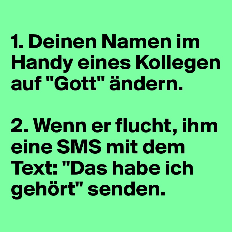 
1. Deinen Namen im Handy eines Kollegen auf "Gott" ändern.

2. Wenn er flucht, ihm eine SMS mit dem Text: "Das habe ich gehört" senden.