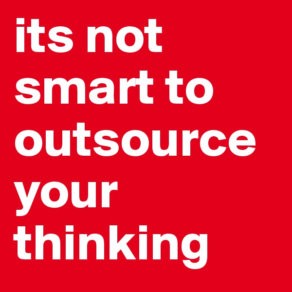 its not smart to outsource your thinking