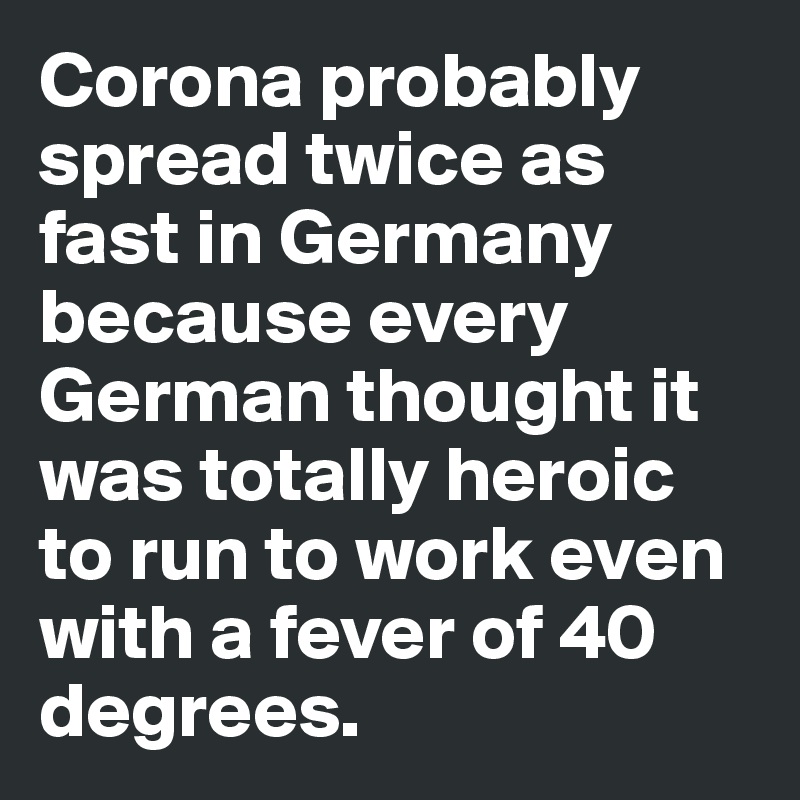 Corona probably spread twice as fast in Germany because every German thought it was totally heroic to run to work even with a fever of 40 degrees.