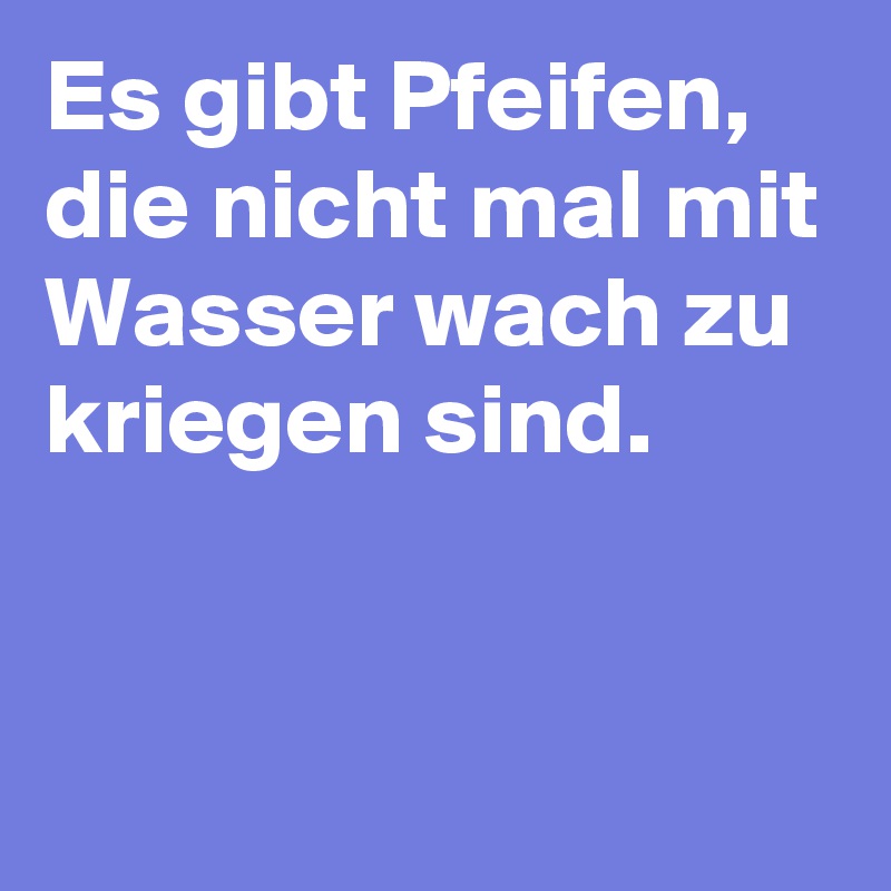 Es gibt Pfeifen, die nicht mal mit Wasser wach zu kriegen sind.


