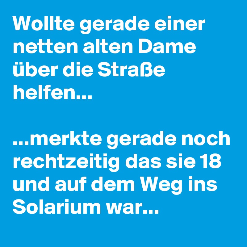 Wollte gerade einer netten alten Dame über die Straße helfen...

...merkte gerade noch rechtzeitig das sie 18 und auf dem Weg ins Solarium war...